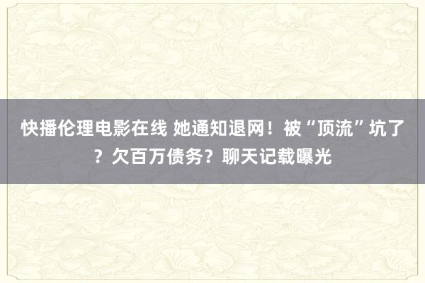 快播伦理电影在线 她通知退网！被“顶流”坑了？欠百万债务？聊天记载曝光