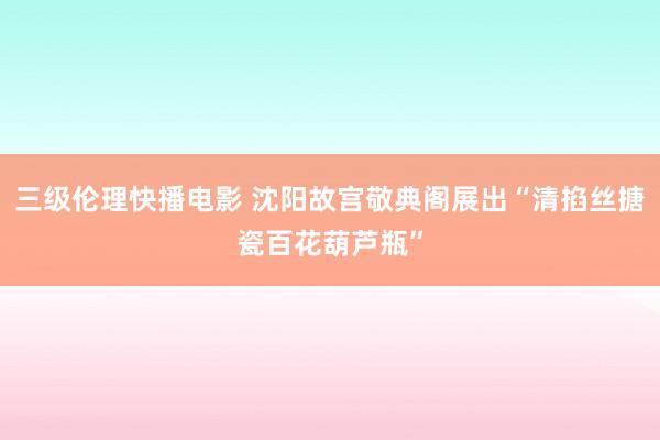 三级伦理快播电影 沈阳故宫敬典阁展出“清掐丝搪瓷百花葫芦瓶”