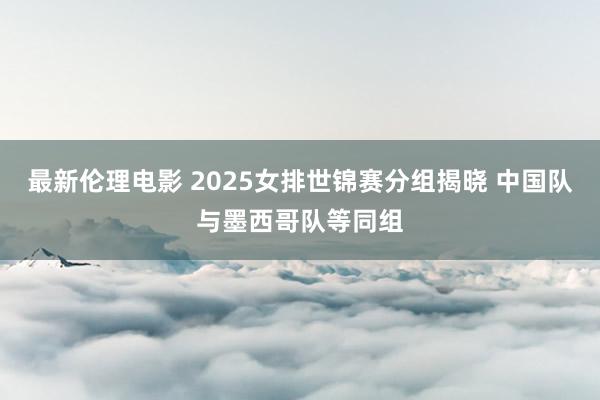 最新伦理电影 2025女排世锦赛分组揭晓 中国队与墨西哥队等同组