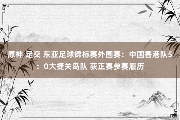 原神 足交 东亚足球锦标赛外围赛：中国香港队5：0大捷关岛队 获正赛参赛履历