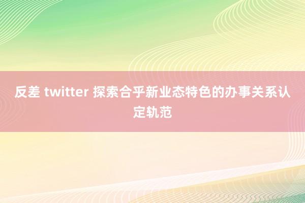 反差 twitter 探索合乎新业态特色的办事关系认定轨范