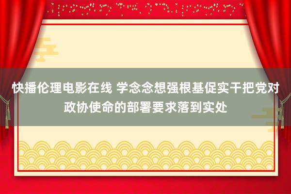 快播伦理电影在线 学念念想强根基促实干把党对政协使命的部署要求落到实处