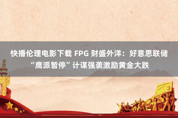 快播伦理电影下载 FPG 财盛外洋：好意思联储“鹰派暂停”计谋强袭激励黄金大跌