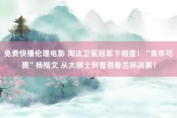 免费快播伦理电影 淘汰卫冕冠军卞相壹！“青年可畏”杨楷文 从大棋士到首进春兰杯决赛！