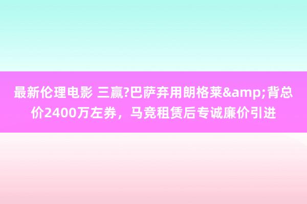 最新伦理电影 三赢?巴萨弃用朗格莱&背总价2400万左券，马竞租赁后专诚廉价引进