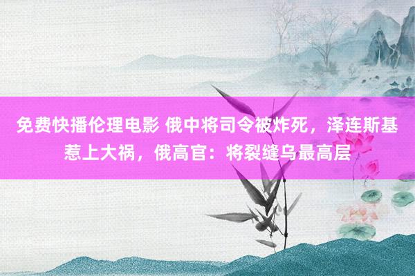 免费快播伦理电影 俄中将司令被炸死，泽连斯基惹上大祸，俄高官：将裂缝乌最高层