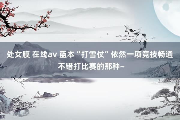 处女膜 在线av 蓝本“打雪仗”依然一项竞技畅通 不错打比赛的那种~