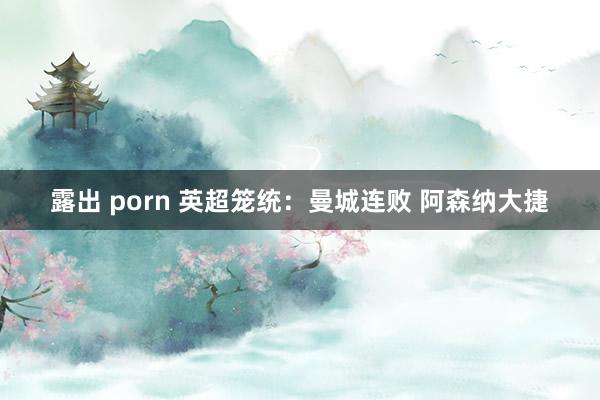 露出 porn 英超笼统：曼城连败 阿森纳大捷