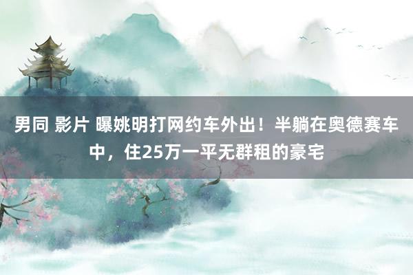 男同 影片 曝姚明打网约车外出！半躺在奥德赛车中，住25万一平无群租的豪宅