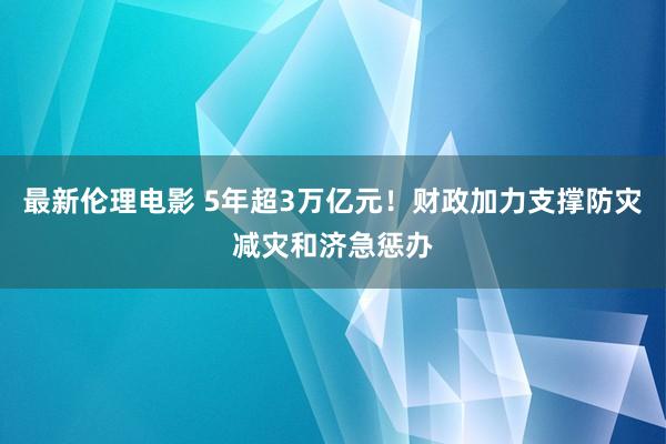 最新伦理电影 5年超3万亿元！财政加力支撑防灾减灾和济急惩办