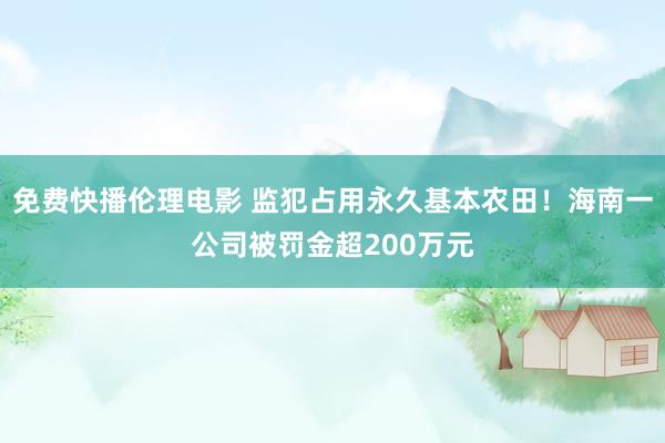 免费快播伦理电影 监犯占用永久基本农田！海南一公司被罚金超200万元