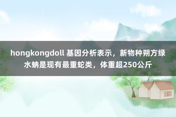 hongkongdoll 基因分析表示，新物种朔方绿水蚺是现有最重蛇类，体重超250公斤