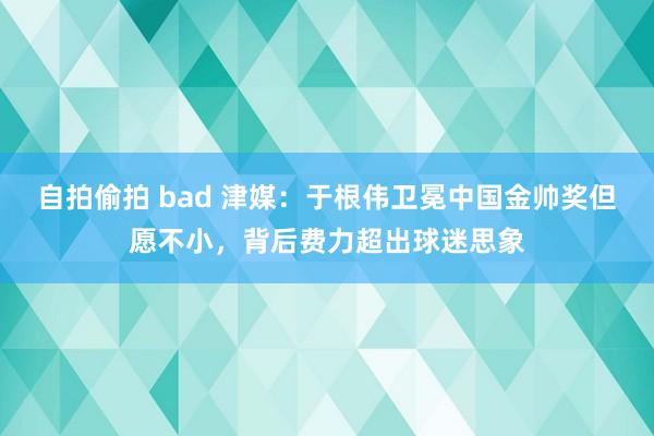 自拍偷拍 bad 津媒：于根伟卫冕中国金帅奖但愿不小，背后费力超出球迷思象