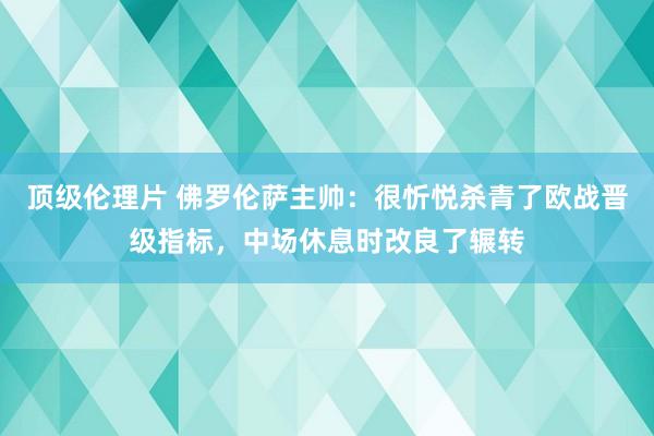 顶级伦理片 佛罗伦萨主帅：很忻悦杀青了欧战晋级指标，中场休息时改良了辗转