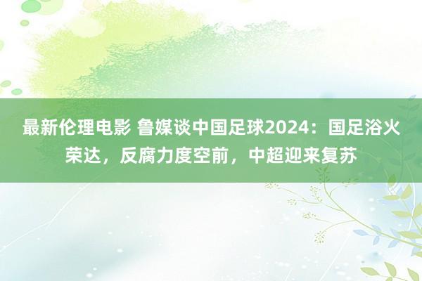 最新伦理电影 鲁媒谈中国足球2024：国足浴火荣达，反腐力度空前，中超迎来复苏