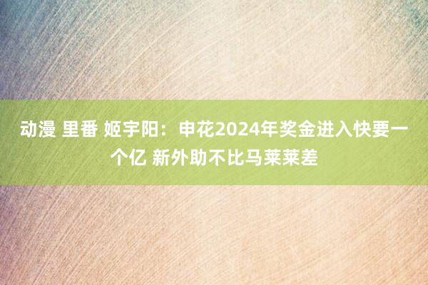 动漫 里番 姬宇阳：申花2024年奖金进入快要一个亿 新外助不比马莱莱差