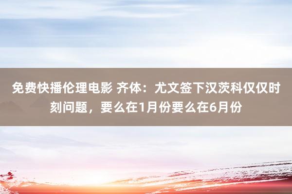 免费快播伦理电影 齐体：尤文签下汉茨科仅仅时刻问题，要么在1月份要么在6月份