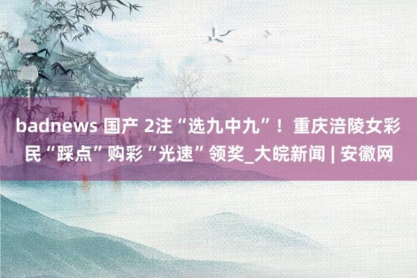 badnews 国产 2注“选九中九”！重庆涪陵女彩民“踩点”购彩“光速”领奖_大皖新闻 | 安徽网