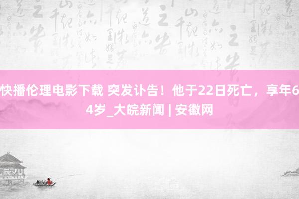 快播伦理电影下载 突发讣告！他于22日死亡，享年64岁_大皖新闻 | 安徽网