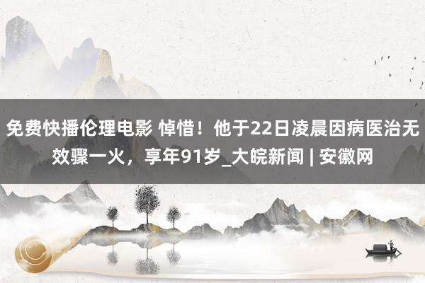 免费快播伦理电影 悼惜！他于22日凌晨因病医治无效骤一火，享年91岁_大皖新闻 | 安徽网