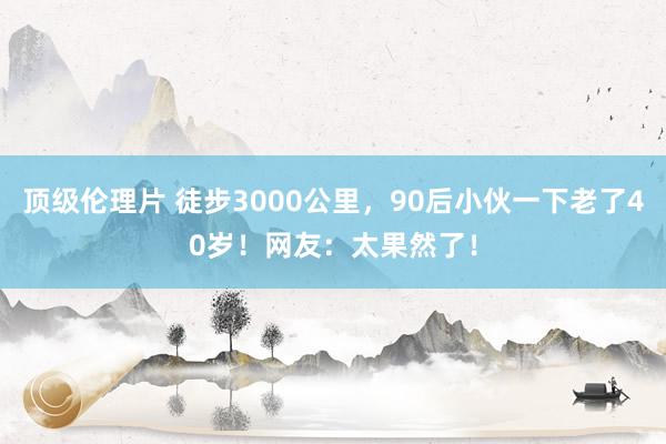 顶级伦理片 徒步3000公里，90后小伙一下老了40岁！网友：太果然了！