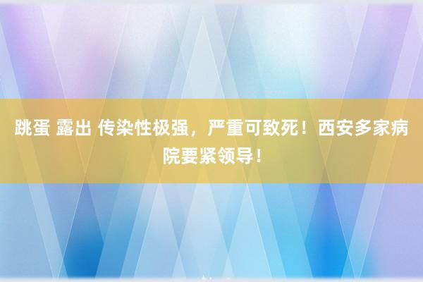 跳蛋 露出 传染性极强，严重可致死！西安多家病院要紧领导！