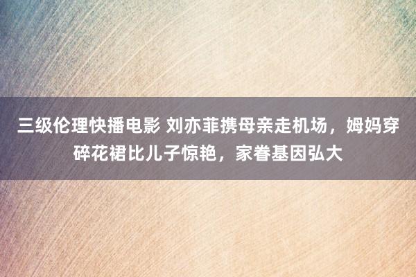 三级伦理快播电影 刘亦菲携母亲走机场，姆妈穿碎花裙比儿子惊艳，家眷基因弘大