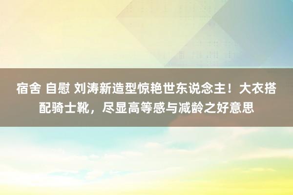 宿舍 自慰 刘涛新造型惊艳世东说念主！大衣搭配骑士靴，尽显高等感与减龄之好意思