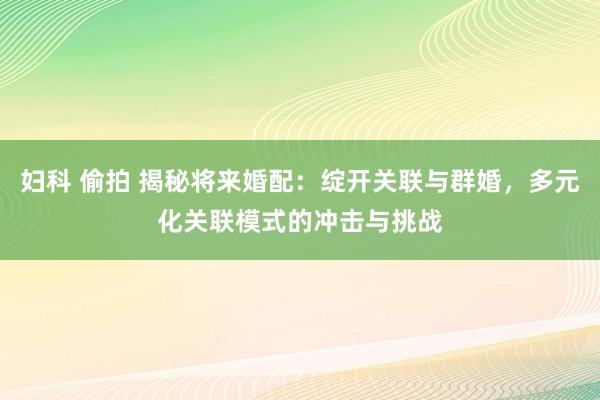 妇科 偷拍 揭秘将来婚配：绽开关联与群婚，多元化关联模式的冲击与挑战