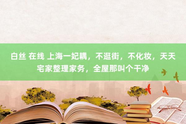 白丝 在线 上海一妃耦，不逛街，不化妆，天天宅家整理家务，全屋那叫个干净