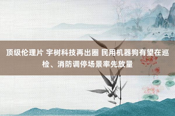 顶级伦理片 宇树科技再出圈 民用机器狗有望在巡检、消防调停场景率先放量