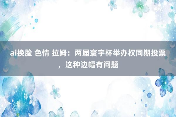 ai换脸 色情 拉姆：两届寰宇杯举办权同期投票，这种边幅有问题