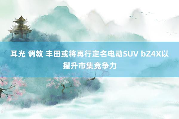 耳光 调教 丰田或将再行定名电动SUV bZ4X以擢升市集竞争力