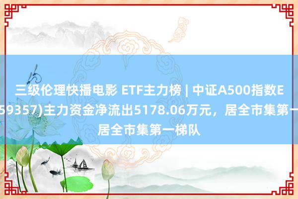 三级伦理快播电影 ETF主力榜 | 中证A500指数ETF(159357)主力资金净流出5178.06万元，居全市集第一梯队