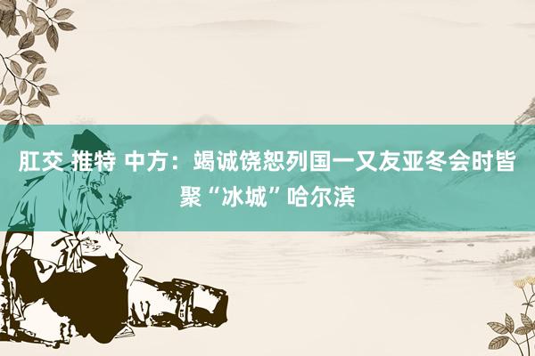 肛交 推特 中方：竭诚饶恕列国一又友亚冬会时皆聚“冰城”哈尔滨