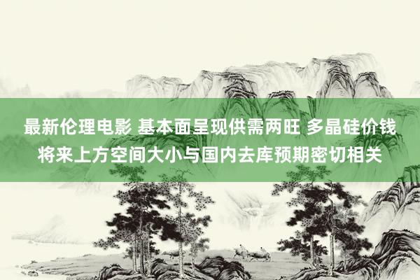 最新伦理电影 基本面呈现供需两旺 多晶硅价钱将来上方空间大小与国内去库预期密切相关