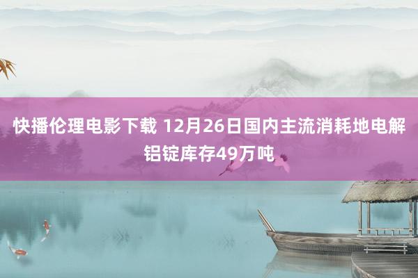 快播伦理电影下载 12月26日国内主流消耗地电解铝锭库存49万吨