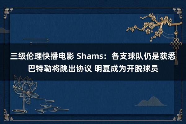 三级伦理快播电影 Shams：各支球队仍是获悉巴特勒将跳出协议 明夏成为开脱球员