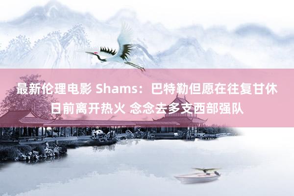 最新伦理电影 Shams：巴特勒但愿在往复甘休日前离开热火 念念去多支西部强队