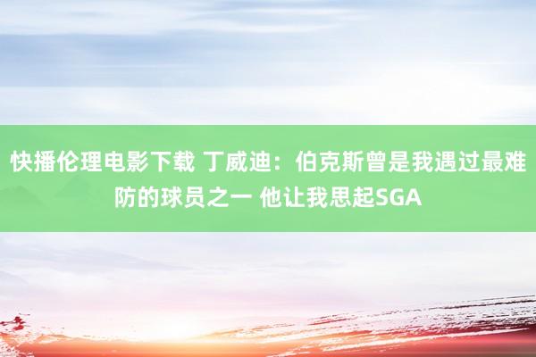 快播伦理电影下载 丁威迪：伯克斯曾是我遇过最难防的球员之一 他让我思起SGA