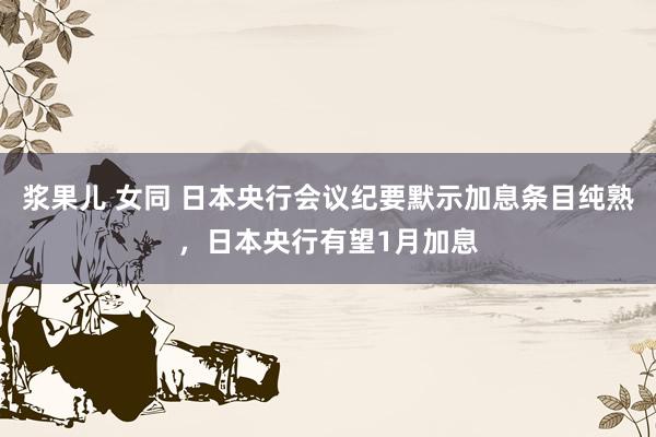 浆果儿 女同 日本央行会议纪要默示加息条目纯熟，日本央行有望1月加息