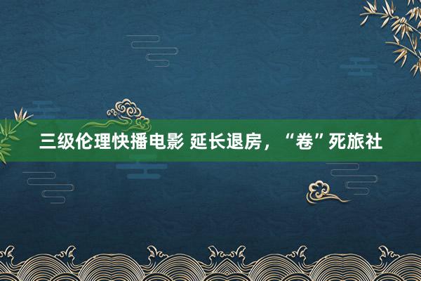 三级伦理快播电影 延长退房，“卷”死旅社