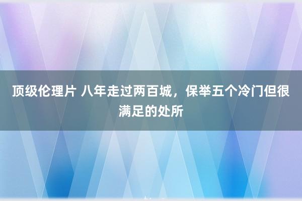 顶级伦理片 八年走过两百城，保举五个冷门但很满足的处所