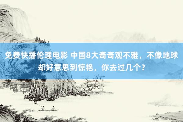 免费快播伦理电影 中国8大奇奇观不雅，不像地球却好意思到惊艳，你去过几个？