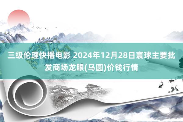 三级伦理快播电影 2024年12月28日寰球主要批发商场龙眼(乌圆)价钱行情