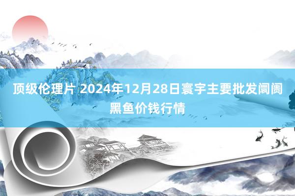 顶级伦理片 2024年12月28日寰宇主要批发阛阓黑鱼价钱行情