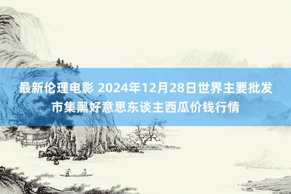 最新伦理电影 2024年12月28日世界主要批发市集黑好意思东谈主西瓜价钱行情