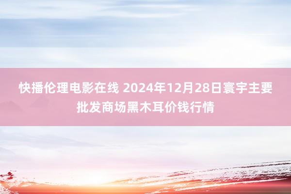 快播伦理电影在线 2024年12月28日寰宇主要批发商场黑木耳价钱行情