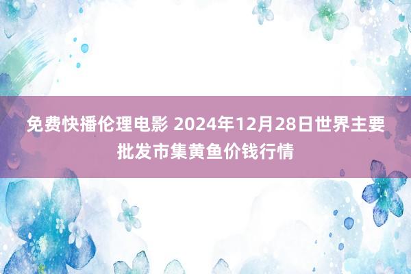 免费快播伦理电影 2024年12月28日世界主要批发市集黄鱼价钱行情