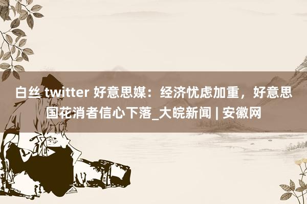 白丝 twitter 好意思媒：经济忧虑加重，好意思国花消者信心下落_大皖新闻 | 安徽网